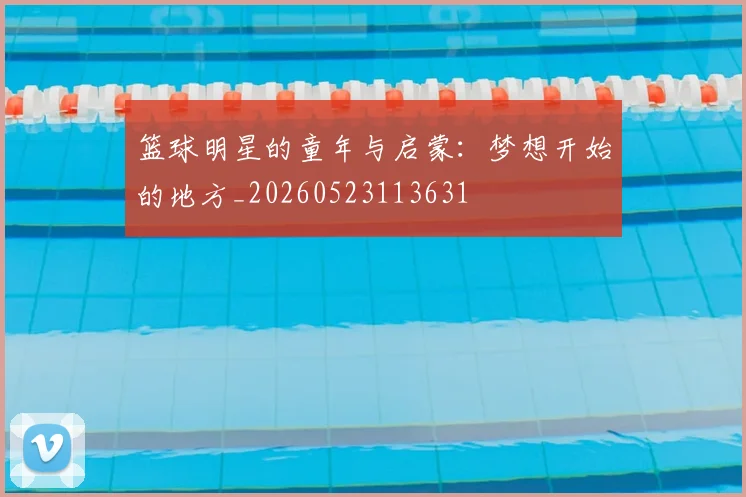 篮球明星的童年与启蒙：梦想开始的地方_20260523113631