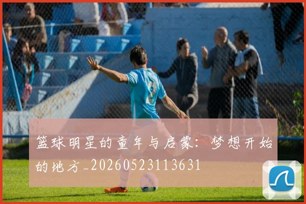 篮球明星的童年与启蒙:梦想开始的地方_20260523113631
